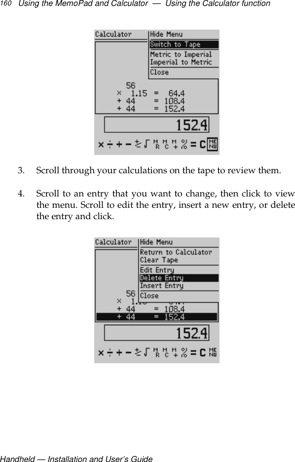 Handheld — Installation and User’s GuideUsing the MemoPad and Calculator  —  Using the Calculator function1603. Scroll through your calculations on the tape to review them.4. Scroll to an entry that you want to change, then click to viewthe menu. Scroll to edit the entry, insert a new entry, or deletethe entry and click. 