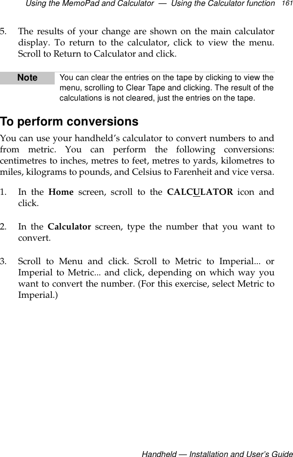 Using the MemoPad and Calculator  —  Using the Calculator functionHandheld — Installation and User’s Guide1615. The results of your change are shown on the main calculatordisplay. To return to the calculator, click to view the menu.Scroll to Return to Calculator and click.To perform conversionsYou can use your handheld’s calculator to convert numbers to andfrom metric. You can perform the following conversions:centimetres to inches, metres to feet, metres to yards, kilometres tomiles, kilograms to pounds, and Celsius to Farenheit and vice versa.1. In the Home screen, scroll to the CALCULATOR icon andclick.2. In the Calculator screen, type the number that you want toconvert.3. Scroll to Menu and click. Scroll to Metric to Imperial... orImperial to Metric... and click, depending on which way youwant to convert the number. (For this exercise, select Metric toImperial.)Note You can clear the entries on the tape by clicking to view themenu, scrolling to Clear Tape and clicking. The result of thecalculations is not cleared, just the entries on the tape.