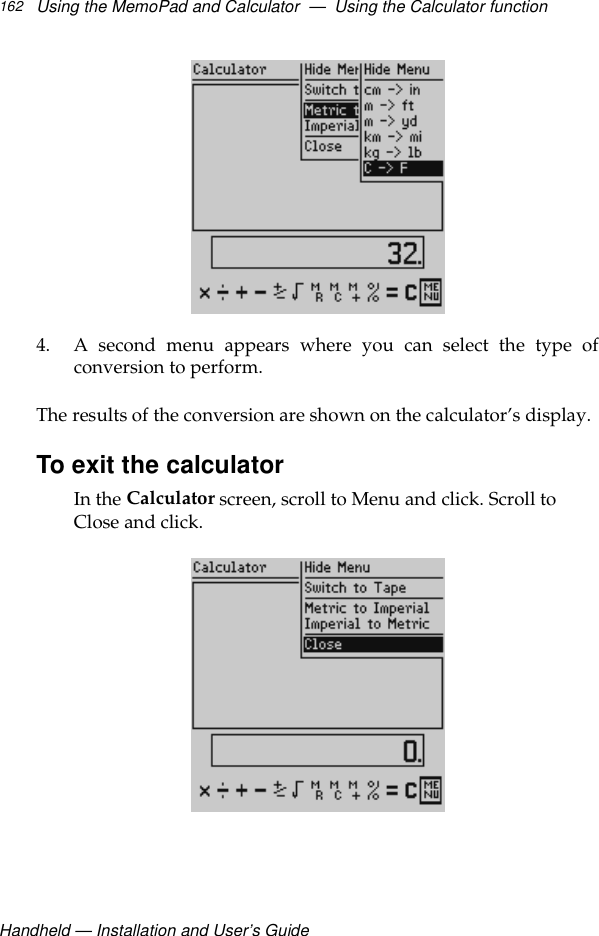 Handheld — Installation and User’s GuideUsing the MemoPad and Calculator  —  Using the Calculator function1624. A second menu appears where you can select the type ofconversion to perform.The results of the conversion are shown on the calculator’s display.To exit the calculatorIn the Calculator screen, scroll to Menu and click. Scroll to Close and click.