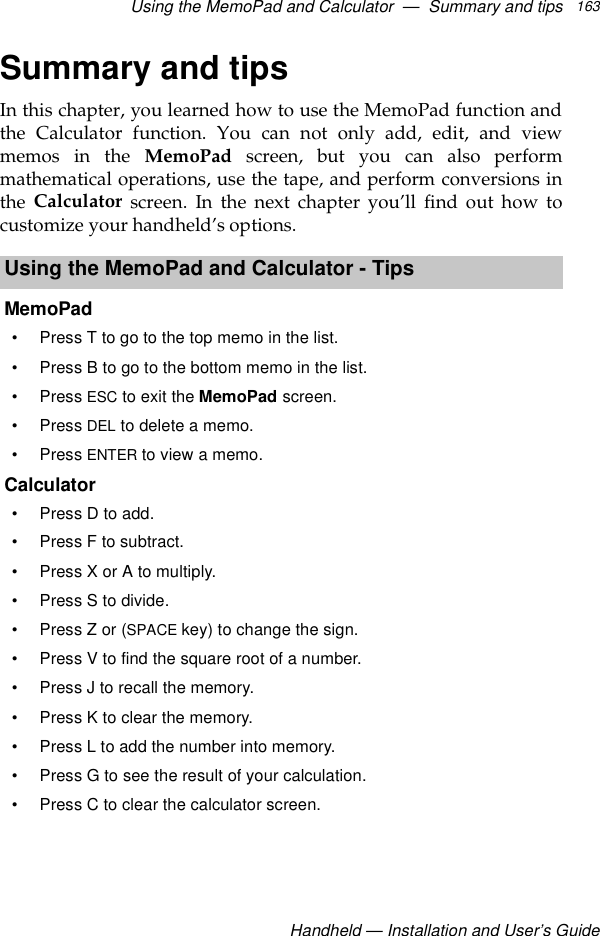 Using the MemoPad and Calculator  —  Summary and tipsHandheld — Installation and User’s Guide163Summary and tipsIn this chapter, you learned how to use the MemoPad function andthe Calculator function. You can not only add, edit, and viewmemos in the MemoPad screen, but you can also performmathematical operations, use the tape, and perform conversions inthe  Calculator screen. In the next chapter you’ll find out how tocustomize your handheld’s options.Using the MemoPad and Calculator - TipsMemoPad• Press T to go to the top memo in the list.• Press B to go to the bottom memo in the list.•Press ESC to exit the MemoPad screen.•Press DEL to delete a memo.•Press ENTER to view a memo.Calculator• Press D to add.• Press F to subtract.• Press X or A to multiply.• Press S to divide.•Press Z or (SPACE key) to change the sign.• Press V to find the square root of a number.• Press J to recall the memory.• Press K to clear the memory.• Press L to add the number into memory.• Press G to see the result of your calculation.• Press C to clear the calculator screen.