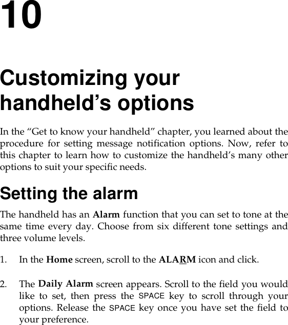 10Customizing your handheld’s optionsIn the “Get to know your handheld” chapter, you learned about theprocedure for setting message notification options. Now, refer tothis chapter to learn how to customize the handheld’s many otheroptions to suit your specific needs.Setting the alarmThe handheld has an Alarm function that you can set to tone at thesame time every day. Choose from six different tone settings andthree volume levels.1. In the Home screen, scroll to the ALARM icon and click.2. The Daily Alarm screen appears. Scroll to the field you wouldlike to set, then press the SPACE key to scroll through youroptions. Release the SPACE key once you have set the field toyour preference.