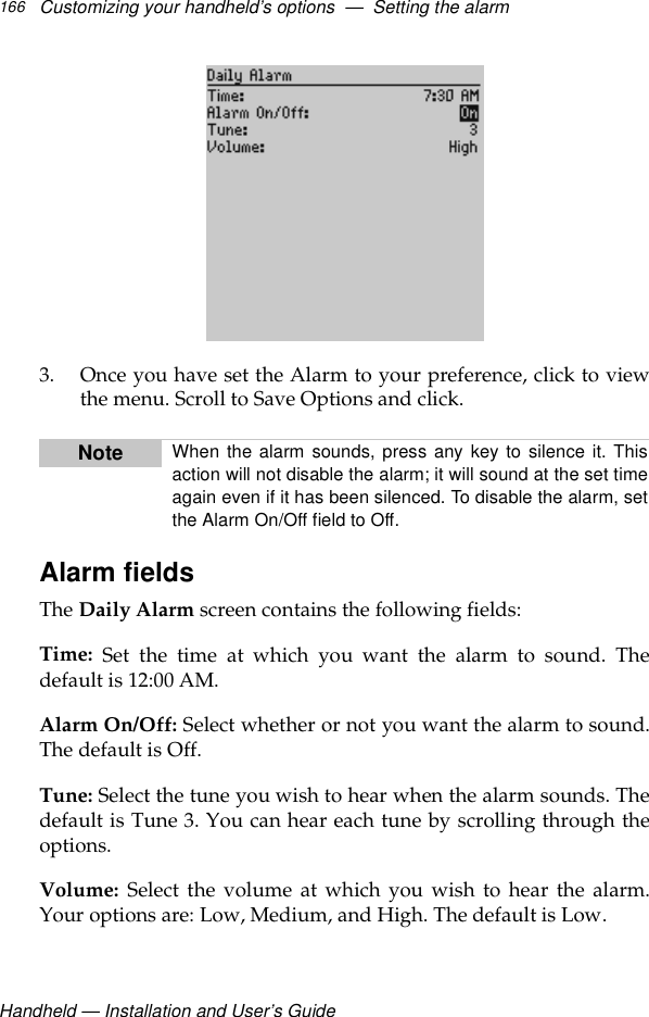 Handheld — Installation and User’s GuideCustomizing your handheld’s options  —  Setting the alarm1663. Once you have set the Alarm to your preference, click to viewthe menu. Scroll to Save Options and click.Alarm fieldsThe Daily Alarm screen contains the following fields:Time: Set the time at which you want the alarm to sound. Thedefault is 12:00 AM.Alarm On/Off: Select whether or not you want the alarm to sound.The default is Off.Tune: Select the tune you wish to hear when the alarm sounds. Thedefault is Tune 3. You can hear each tune by scrolling through theoptions.Volume: Select the volume at which you wish to hear the alarm.Your options are: Low, Medium, and High. The default is Low. Note When the alarm sounds, press any key to silence it. Thisaction will not disable the alarm; it will sound at the set timeagain even if it has been silenced. To disable the alarm, setthe Alarm On/Off field to Off.