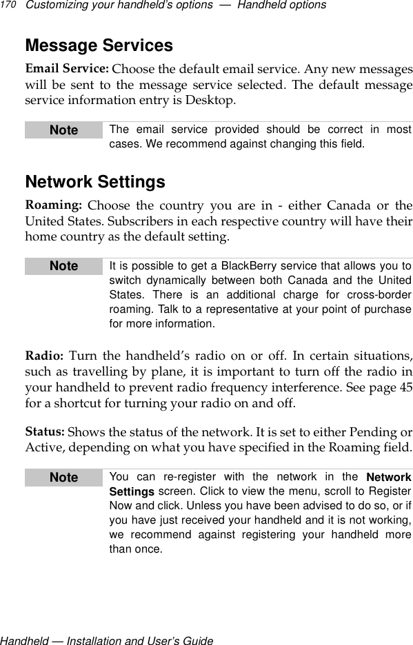 Handheld — Installation and User’s GuideCustomizing your handheld’s options  —  Handheld options170Message ServicesEmail Service: Choose the default email service. Any new messageswill be sent to the message service selected. The default messageservice information entry is Desktop.Network SettingsRoaming:  Choose the country you are in - either Canada or theUnited States. Subscribers in each respective country will have theirhome country as the default setting.Radio: Turn the handheld’s radio on or off. In certain situations,such as travelling by plane, it is important to turn off the radio inyour handheld to prevent radio frequency interference. See page 45for a shortcut for turning your radio on and off.Status: Shows the status of the network. It is set to either Pending orActive, depending on what you have specified in the Roaming field.Note The email service provided should be correct in mostcases. We recommend against changing this field.Note It is possible to get a BlackBerry service that allows you toswitch dynamically between both Canada and the UnitedStates. There is an additional charge for cross-borderroaming. Talk to a representative at your point of purchasefor more information.Note You can re-register with the network in the NetworkSettings screen. Click to view the menu, scroll to RegisterNow and click. Unless you have been advised to do so, or ifyou have just received your handheld and it is not working,we recommend against registering your handheld morethan once.