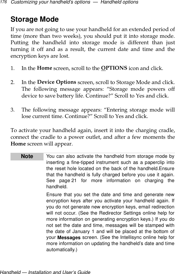 Handheld — Installation and User’s GuideCustomizing your handheld’s options  —  Handheld options176Storage ModeIf you are not going to use your handheld for an extended period oftime (more than two weeks), you should put it into storage mode.Putting the handheld into storage mode is different than justturning it off and as a result, the current date and time and theencryption keys are lost.1. In the Home screen, scroll to the OPTIONS icon and click.2. In the Device Options screen, scroll to Storage Mode and click.The following message appears: “Storage mode powers offdevice to save battery life. Continue?” Scroll to Yes and click. 3. The following message appears: “Entering storage mode willlose current time. Continue?” Scroll to Yes and click.To activate your handheld again, insert it into the charging cradle,connect the cradle to a power outlet, and after a few moments theHome screen will appear.Note You can also activate the handheld from storage mode byinserting a fine-tipped instrument such as a paperclip intothe reset hole located on the back of the handheld.Ensurethat the handheld is fully charged before you use it again.See page 21 for more information on charging thehandheld.Ensure that you set the date and time and generate newencryption keys after you activate your handheld again. Ifyou do not generate new encryption keys, email redirectionwill not occur. (See the Redirector Settings online help formore information on generating encryption keys.) If you donot set the date and time, messages will be stamped withthe date of January 1 and will be placed at the bottom ofyour Messages screen. (See the Intellisync online help formore information on updating the handheld’s date and timeautomatically.)