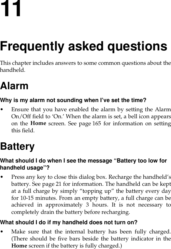 11Frequently asked questionsThis chapter includes answers to some common questions about thehandheld.AlarmWhy is my alarm not sounding when I’ve set the time?• Ensure that you have enabled the alarm by setting the AlarmOn/Off field to ‘On.’ When the alarm is set, a bell icon appearson the Home screen. See page 165 for information on settingthis field.BatteryWhat should I do when I see the message “Battery too low for handheld usage”?• Press any key to close this dialog box. Recharge the handheld’sbattery. See page 21 for information. The handheld can be keptat a full charge by simply “topping up” the battery every dayfor 10-15 minutes. From an empty battery, a full charge can beachieved in approximately 3 hours. It is not necessary tocompletely drain the battery before recharging.What should I do if my handheld does not turn on?• Make sure that the internal battery has been fully charged.(There should be five bars beside the battery indicator in theHome screen if the battery is fully charged.)