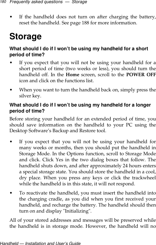 Handheld — Installation and User’s GuideFrequently asked questions  —  Storage180• If the handheld does not turn on after charging the battery,reset the handheld. See page 188 for more information.StorageWhat should I do if I won’t be using my handheld for a short period of time?• If you expect that you will not be using your handheld for ashort period of time (two weeks or less), you should turn thehandheld off. In the Home screen, scroll to the POWER OFFicon and click on the functions list.• When you want to turn the handheld back on, simply press thesilver key.What should I do if I won’t be using my handheld for a longer period of time?Before storing your handheld for an extended period of time, youshould save information on the handheld to your PC using theDesktop Software’s Backup and Restore tool.• If you expect that you will not be using your handheld formany weeks or months, then you should put the handheld inStorage Mode. In the Options function, scroll to Storage Modeand click. Click Yes in the two dialog boxes that follow. Thehandheld shuts down, and after approximately 24 hours entersa special storage state. You should store the handheld in a cool,dry place. When you press any keys or click the trackwheelwhile the handheld is in this state, it will not respond.• To reactivate the handheld, you must insert the handheld intothe charging cradle, as you did when you first received yourhandheld, and recharge the battery. The handheld should thenturn on and display &quot;Initializing&quot;. All of your stored addresses and messages will be preserved whilethe handheld is in storage mode. However, the handheld will no