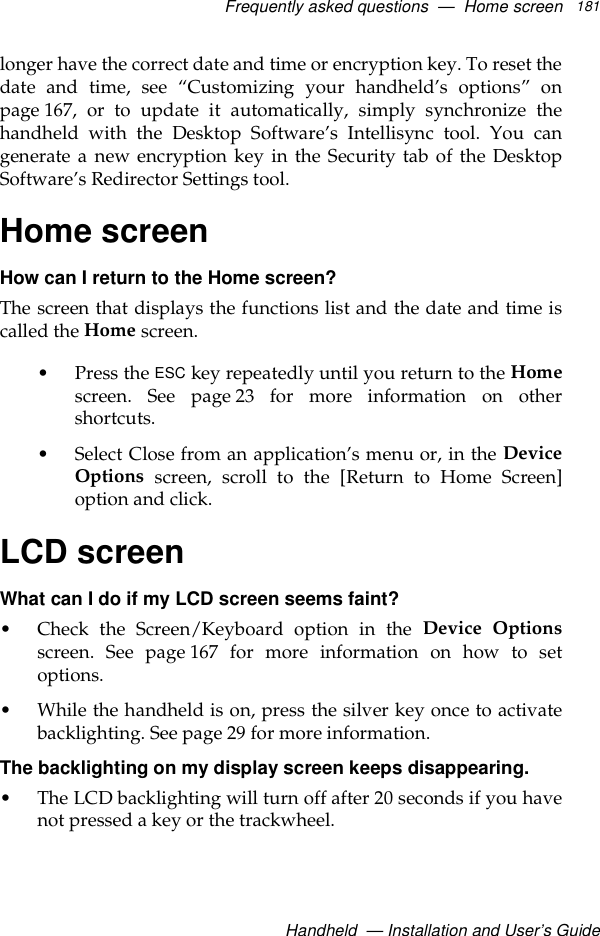 Frequently asked questions  —  Home screenHandheld  — Installation and User’s Guide181longer have the correct date and time or encryption key. To reset thedate and time, see “Customizing your handheld’s options” onpage 167, or to update it automatically, simply synchronize thehandheld with the Desktop Software’s Intellisync tool. You cangenerate a new encryption key in the Security tab of the DesktopSoftware’s Redirector Settings tool.Home screenHow can I return to the Home screen?The screen that displays the functions list and the date and time iscalled the Home screen. • Press the ESC key repeatedly until you return to the Homescreen. See page 23 for more information on othershortcuts.• Select Close from an application’s menu or, in the DeviceOptions screen, scroll to the [Return to Home Screen]option and click.LCD screenWhat can I do if my LCD screen seems faint?• Check the Screen/Keyboard option in the Device Optionsscreen. See page 167 for more information on how to setoptions.• While the handheld is on, press the silver key once to activatebacklighting. See page 29 for more information.The backlighting on my display screen keeps disappearing.• The LCD backlighting will turn off after 20 seconds if you havenot pressed a key or the trackwheel. 