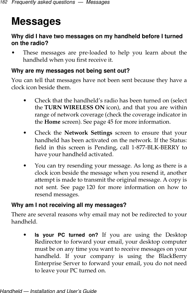 Handheld — Installation and User’s GuideFrequently asked questions  —  Messages182MessagesWhy did I have two messages on my handheld before I turned on the radio?• These messages are pre-loaded to help you learn about thehandheld when you first receive it.Why are my messages not being sent out?You can tell that messages have not been sent because they have aclock icon beside them. • Check that the handheld’s radio has been turned on (selectthe TURN WIRELESS ON icon), and that you are withinrange of network coverage (check the coverage indicator inthe Home screen). See page 45 for more information.•Check the Network Settings screen to ensure that yourhandheld has been activated on the network. If the Status:field in this screen is Pending, call 1-877-BLK-BERRY tohave your handheld activated.• You can try resending your message. As long as there is aclock icon beside the message when you resend it, anotherattempt is made to transmit the original message. A copy isnot sent. See page 120 for more information on how toresend messages.Why am I not receiving all my messages?There are several reasons why email may not be redirected to yourhandheld. •Is your PC turned on? If you are using the DesktopRedirector to forward your email, your desktop computermust be on any time you want to receive messages on yourhandheld. If your company is using the BlackBerryEnterprise Server to forward your email, you do not needto leave your PC turned on. 
