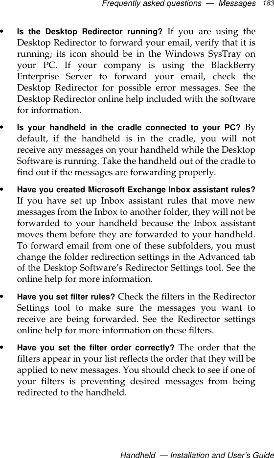 Frequently asked questions  —  MessagesHandheld  — Installation and User’s Guide183•Is the Desktop Redirector running? If you are using theDesktop Redirector to forward your email, verify that it isrunning; its icon should be in the Windows SysTray onyour PC. If your company is using the BlackBerryEnterprise Server to forward your email, check theDesktop Redirector for possible error messages. See theDesktop Redirector online help included with the softwarefor information.•Is your handheld in the cradle connected to your PC? Bydefault, if the handheld is in the cradle, you will notreceive any messages on your handheld while the DesktopSoftware is running. Take the handheld out of the cradle tofind out if the messages are forwarding properly.•Have you created Microsoft Exchange Inbox assistant rules?If you have set up Inbox assistant rules that move newmessages from the Inbox to another folder, they will not beforwarded to your handheld because the Inbox assistantmoves them before they are forwarded to your handheld.To forward email from one of these subfolders, you mustchange the folder redirection settings in the Advanced tabof the Desktop Software’s Redirector Settings tool. See theonline help for more information. •Have you set filter rules? Check the filters in the RedirectorSettings tool to make sure the messages you want toreceive are being forwarded. See the Redirector settingsonline help for more information on these filters.•Have you set the filter order correctly? The order that thefilters appear in your list reflects the order that they will beapplied to new messages. You should check to see if one ofyour filters is preventing desired messages from beingredirected to the handheld.