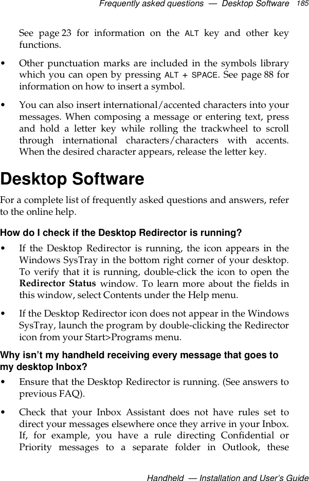 Frequently asked questions  —  Desktop SoftwareHandheld  — Installation and User’s Guide185See page 23 for information on the ALT key and other keyfunctions.• Other punctuation marks are included in the symbols librarywhich you can open by pressing ALT + SPACE. See page 88 forinformation on how to insert a symbol.• You can also insert international/accented characters into yourmessages. When composing a message or entering text, pressand hold a letter key while rolling the trackwheel to scrollthrough international characters/characters with accents.When the desired character appears, release the letter key.Desktop SoftwareFor a complete list of frequently asked questions and answers, referto the online help.How do I check if the Desktop Redirector is running?• If the Desktop Redirector is running, the icon appears in theWindows SysTray in the bottom right corner of your desktop.To verify that it is running, double-click the icon to open theRedirector Status window. To learn more about the fields inthis window, select Contents under the Help menu.• If the Desktop Redirector icon does not appear in the WindowsSysTray, launch the program by double-clicking the Redirectoricon from your Start&gt;Programs menu.Why isn’t my handheld receiving every message that goes to my desktop Inbox?• Ensure that the Desktop Redirector is running. (See answers toprevious FAQ).• Check that your Inbox Assistant does not have rules set todirect your messages elsewhere once they arrive in your Inbox.If, for example, you have a rule directing Confidential orPriority messages to a separate folder in Outlook, these
