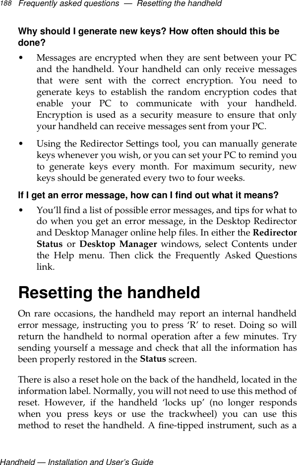 Handheld — Installation and User’s GuideFrequently asked questions  —  Resetting the handheld188Why should I generate new keys? How often should this be done?• Messages are encrypted when they are sent between your PCand the handheld. Your handheld can only receive messagesthat were sent with the correct encryption. You need togenerate keys to establish the random encryption codes thatenable your PC to communicate with your handheld.Encryption is used as a security measure to ensure that onlyyour handheld can receive messages sent from your PC. • Using the Redirector Settings tool, you can manually generatekeys whenever you wish, or you can set your PC to remind youto generate keys every month. For maximum security, newkeys should be generated every two to four weeks.If I get an error message, how can I find out what it means?• You’ll find a list of possible error messages, and tips for what todo when you get an error message, in the Desktop Redirectorand Desktop Manager online help files. In either the RedirectorStatus or Desktop Manager windows, select Contents underthe Help menu. Then click the Frequently Asked Questionslink.Resetting the handheldOn rare occasions, the handheld may report an internal handhelderror message, instructing you to press ‘R’ to reset. Doing so willreturn the handheld to normal operation after a few minutes. Trysending yourself a message and check that all the information hasbeen properly restored in the Status screen. There is also a reset hole on the back of the handheld, located in theinformation label. Normally, you will not need to use this method ofreset. However, if the handheld ‘locks up’ (no longer respondswhen you press keys or use the trackwheel) you can use thismethod to reset the handheld. A fine-tipped instrument, such as a