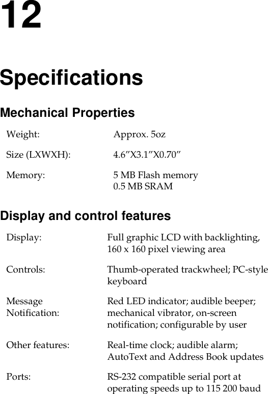 12SpecificationsMechanical Properties Display and control featuresWeight: Approx. 5oz Size (LXWXH): 4.6”X3.1”X0.70”Memory: 5 MB Flash memory0.5 MB SRAMDisplay: Full graphic LCD with backlighting, 160 x 160 pixel viewing areaControls:  Thumb-operated trackwheel; PC-style keyboard Message Notification:  Red LED indicator; audible beeper; mechanical vibrator, on-screen notification; configurable by userOther features:  Real-time clock; audible alarm; AutoText and Address Book updatesPorts:  RS-232 compatible serial port at operating speeds up to 115 200 baud