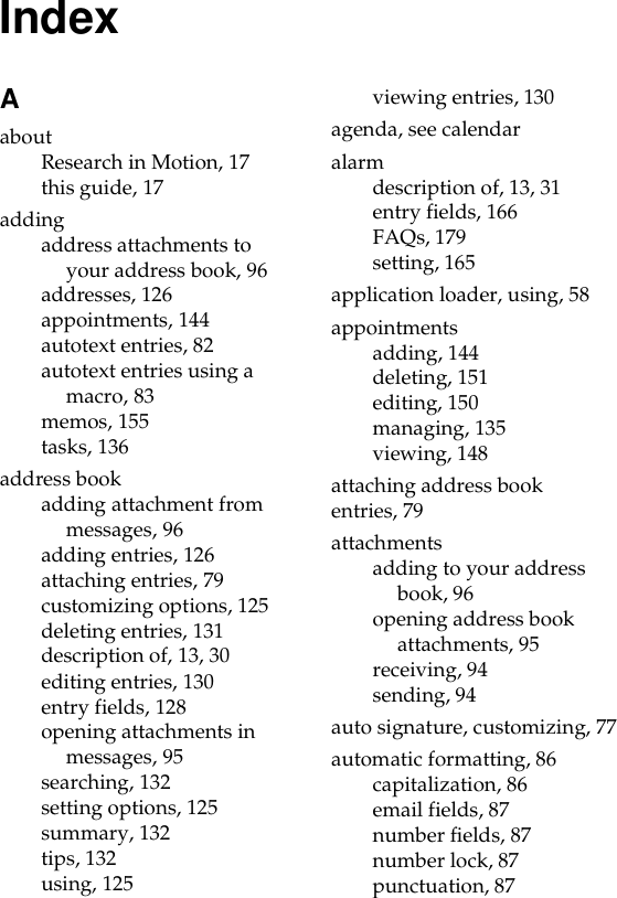 IndexAaboutResearch in Motion, 17this guide, 17addingaddress attachments to your address book, 96addresses, 126appointments, 144autotext entries, 82autotext entries using a macro, 83memos, 155tasks, 136address bookadding attachment from messages, 96adding entries, 126attaching entries, 79customizing options, 125deleting entries, 131description of, 13, 30editing entries, 130entry fields, 128opening attachments in messages, 95searching, 132setting options, 125summary, 132tips, 132using, 125viewing entries, 130agenda, see calendaralarmdescription of, 13, 31entry fields, 166FAQs, 179setting, 165application loader, using, 58appointmentsadding, 144deleting, 151editing, 150managing, 135viewing, 148attaching address book entries, 79attachmentsadding to your address book, 96opening address book attachments, 95receiving, 94sending, 94auto signature, customizing, 77automatic formatting, 86capitalization, 86email fields, 87number fields, 87number lock, 87punctuation, 87