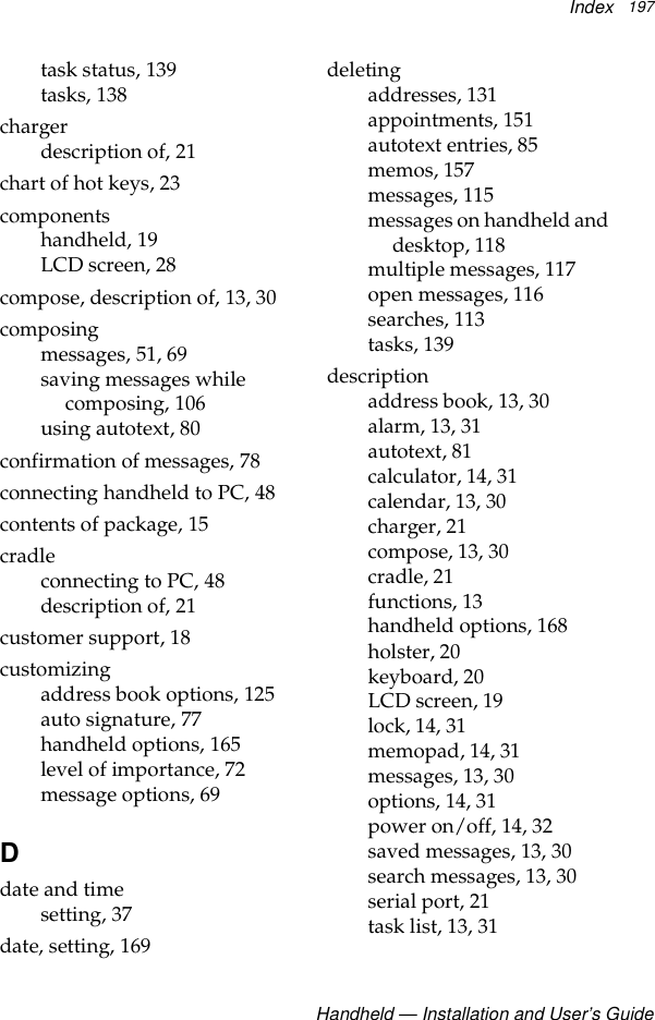 IndexHandheld — Installation and User’s Guide197task status, 139tasks, 138chargerdescription of, 21chart of hot keys, 23componentshandheld, 19LCD screen, 28compose, description of, 13, 30composingmessages, 51, 69saving messages while composing, 106using autotext, 80confirmation of messages, 78connecting handheld to PC, 48contents of package, 15cradleconnecting to PC, 48description of, 21customer support, 18customizingaddress book options, 125auto signature, 77handheld options, 165level of importance, 72message options, 69Ddate and timesetting, 37date, setting, 169deletingaddresses, 131appointments, 151autotext entries, 85memos, 157messages, 115messages on handheld and desktop, 118multiple messages, 117open messages, 116searches, 113tasks, 139descriptionaddress book, 13, 30alarm, 13, 31autotext, 81calculator, 14, 31calendar, 13, 30charger, 21compose, 13, 30cradle, 21functions, 13handheld options, 168holster, 20keyboard, 20LCD screen, 19lock, 14, 31memopad, 14, 31messages, 13, 30options, 14, 31power on/off, 14, 32saved messages, 13, 30search messages, 13, 30serial port, 21task list, 13, 31