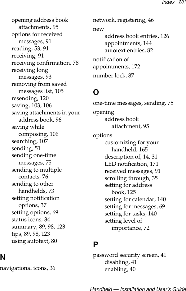 IndexHandheld — Installation and User’s Guide201opening address book attachments, 95options for received messages, 91reading, 53, 91receiving, 91receiving confirmation, 78receiving long messages, 93removing from saved messages list, 105resending, 120saving, 103, 106saving attachments in your address book, 96saving while composing, 106searching, 107sending, 51sending one-time messages, 75sending to multiple contacts, 76sending to other handhelds, 73setting notification options, 37setting options, 69status icons, 34summary, 89, 98, 123tips, 89, 98, 123using autotext, 80Nnavigational icons, 36network, registering, 46newaddress book entries, 126appointments, 144autotext entries, 82notification of appointments, 172number lock, 87Oone-time messages, sending, 75openingaddress book attachment, 95optionscustomizing for your handheld, 165description of, 14, 31LED notification, 171received messages, 91scrolling through, 35setting for address book, 125setting for calendar, 140setting for messages, 69setting for tasks, 140setting level of importance, 72Ppassword security screen, 41disabling, 41enabling, 40