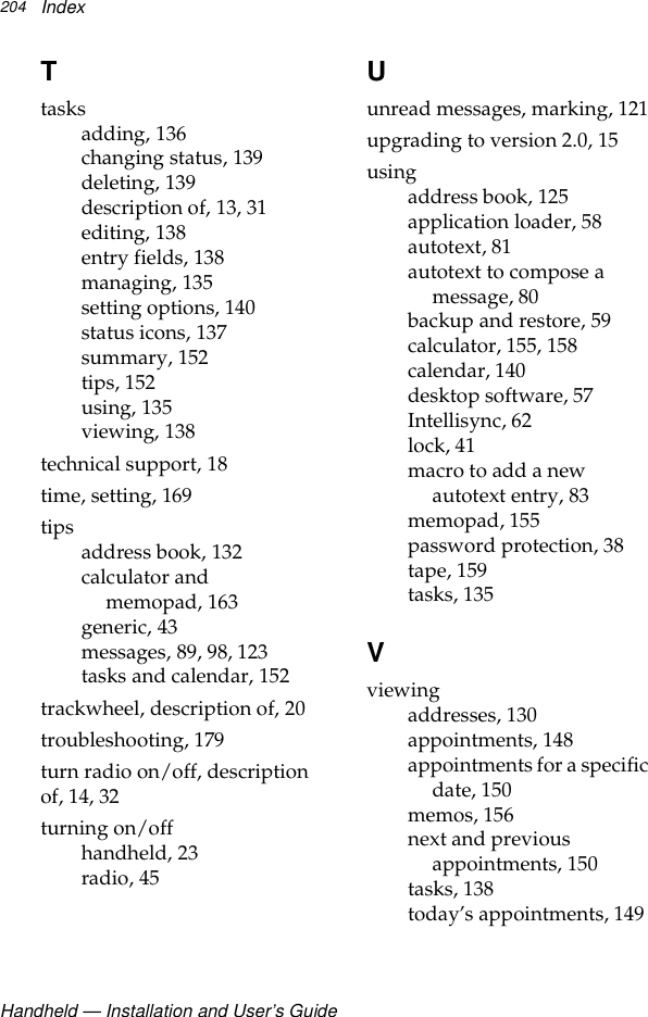 Handheld — Installation and User’s GuideIndex204Ttasksadding, 136changing status, 139deleting, 139description of, 13, 31editing, 138entry fields, 138managing, 135setting options, 140status icons, 137summary, 152tips, 152using, 135viewing, 138technical support, 18time, setting, 169tips address book, 132calculator and memopad, 163generic, 43messages, 89, 98, 123tasks and calendar, 152trackwheel, description of, 20troubleshooting, 179turn radio on/off, description of, 14, 32turning on/offhandheld, 23radio, 45Uunread messages, marking, 121upgrading to version 2.0, 15usingaddress book, 125application loader, 58autotext, 81autotext to compose a message, 80backup and restore, 59calculator, 155, 158calendar, 140desktop software, 57Intellisync, 62lock, 41macro to add a new autotext entry, 83memopad, 155password protection, 38tape, 159tasks, 135Vviewingaddresses, 130appointments, 148appointments for a specific date, 150memos, 156next and previous appointments, 150tasks, 138today’s appointments, 149
