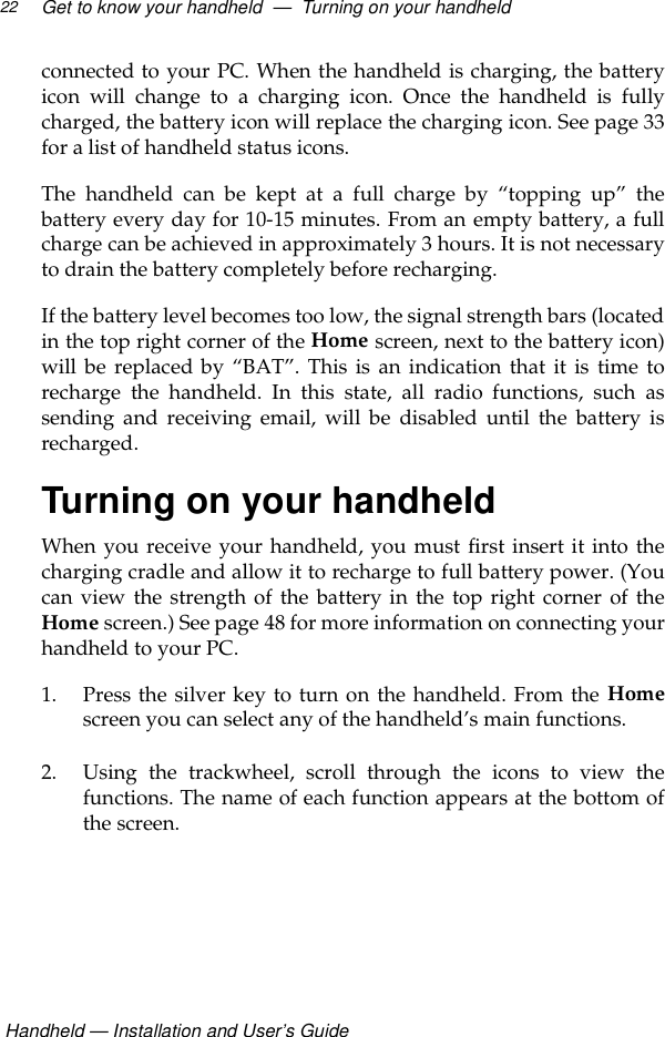  Handheld — Installation and User’s GuideGet to know your handheld  —  Turning on your handheld22connected to your PC. When the handheld is charging, the batteryicon will change to a charging icon. Once the handheld is fullycharged, the battery icon will replace the charging icon. See page 33for a list of handheld status icons.The handheld can be kept at a full charge by “topping up” thebattery every day for 10-15 minutes. From an empty battery, a fullcharge can be achieved in approximately 3 hours. It is not necessaryto drain the battery completely before recharging.If the battery level becomes too low, the signal strength bars (locatedin the top right corner of the Home screen, next to the battery icon)will be replaced by “BAT”. This is an indication that it is time torecharge the handheld. In this state, all radio functions, such assending and receiving email, will be disabled until the battery isrecharged.Turning on your handheldWhen you receive your handheld, you must first insert it into thecharging cradle and allow it to recharge to full battery power. (Youcan view the strength of the battery in the top right corner of theHome screen.) See page 48 for more information on connecting yourhandheld to your PC.1. Press the silver key to turn on the handheld. From the Homescreen you can select any of the handheld’s main functions.2. Using the trackwheel, scroll through the icons to view thefunctions. The name of each function appears at the bottom ofthe screen.