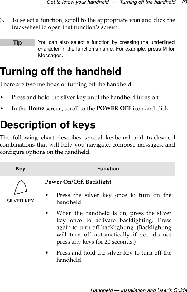 Get to know your handheld  —  Turning off the handheld Handheld — Installation and User’s Guide233. To select a function, scroll to the appropriate icon and click thetrackwheel to open that function’s screen.Turning off the handheldThere are two methods of turning off the handheld:• Press and hold the silver key until the handheld turns off.•In the Home screen, scroll to the POWER OFF icon and click.Description of keysThe following chart describes special keyboard and trackwheelcombinations that will help you navigate, compose messages, andconfigure options on the handheld.Tip You can also select a function by pressing the underlinedcharacter in the function’s name. For example, press M forMessages. Key FunctionSILVER KEYPower On/Off, Backlight• Press the silver key once to turn on thehandheld.• When the handheld is on, press the silverkey once to activate backlighting. Pressagain to turn off backlighting. (Backlightingwill turn off automatically if you do notpress any keys for 20 seconds.)• Press and hold the silver key to turn off thehandheld. 