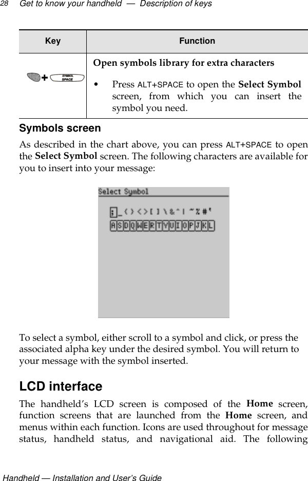  Handheld — Installation and User’s GuideGet to know your handheld  —  Description of keys28Symbols screenAs described in the chart above, you can press ALT+SPACE to openthe Select Symbol screen. The following characters are available foryou to insert into your message:To select a symbol, either scroll to a symbol and click, or press the associated alpha key under the desired symbol. You will return to your message with the symbol inserted.LCD interfaceThe handheld’s LCD screen is composed of the Home screen,function screens that are launched from the Home screen, andmenus within each function. Icons are used throughout for messagestatus, handheld status, and navigational aid. The followingOpen symbols library for extra characters• Press ALT+SPACE to open the Select Symbolscreen, from which you can insert thesymbol you need.Key Function