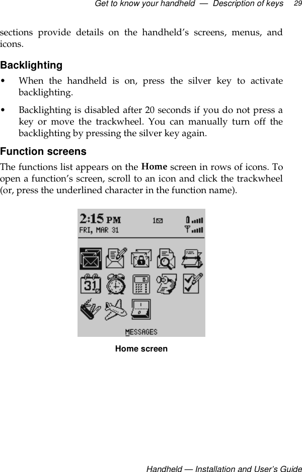 Get to know your handheld  —  Description of keys Handheld — Installation and User’s Guide29sections provide details on the handheld’s screens, menus, andicons.Backlighting• When the handheld is on, press the silver key to activatebacklighting.• Backlighting is disabled after 20 seconds if you do not press akey or move the trackwheel. You can manually turn off thebacklighting by pressing the silver key again.Function screens The functions list appears on the Home screen in rows of icons. Toopen a function’s screen, scroll to an icon and click the trackwheel(or, press the underlined character in the function name). Home screen