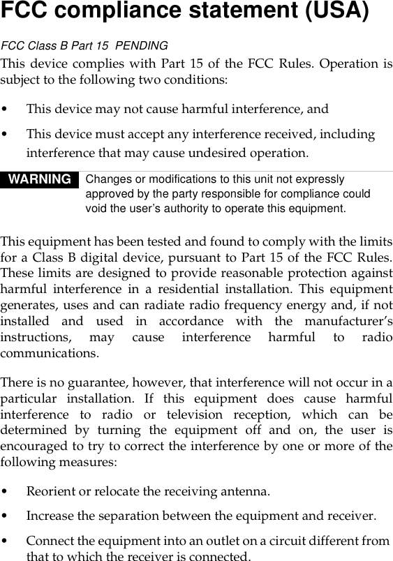 FCC compliance statement (USA)FCC Class B Part 15  PENDINGThis device complies with Part 15 of the FCC Rules. Operation issubject to the following two conditions:• This device may not cause harmful interference, and• This device must accept any interference received, including interference that may cause undesired operation.This equipment has been tested and found to comply with the limitsfor a Class B digital device, pursuant to Part 15 of the FCC Rules.These limits are designed to provide reasonable protection againstharmful interference in a residential installation. This equipmentgenerates, uses and can radiate radio frequency energy and, if notinstalled and used in accordance with the manufacturer’sinstructions, may cause interference harmful to radiocommunications.There is no guarantee, however, that interference will not occur in aparticular installation. If this equipment does cause harmfulinterference to radio or television reception, which can bedetermined by turning the equipment off and on, the user isencouraged to try to correct the interference by one or more of thefollowing measures:• Reorient or relocate the receiving antenna.• Increase the separation between the equipment and receiver. • Connect the equipment into an outlet on a circuit different from that to which the receiver is connected.WARNING Changes or modifications to this unit not expressly approved by the party responsible for compliance could void the user’s authority to operate this equipment.