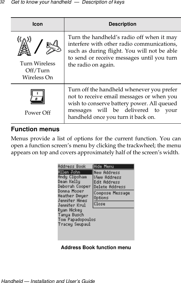  Handheld — Installation and User’s GuideGet to know your handheld  —  Description of keys32Function menusMenus provide a list of options for the current function. You canopen a function screen’s menu by clicking the trackwheel; the menuappears on top and covers approximately half of the screen’s width. Address Book function menuTurn Wireless Off/Turn Wireless OnTurn the handheld’s radio off when it mayinterfere with other radio communications,such as during flight. You will not be ableto send or receive messages until you turnthe radio on again.Power OffTurn off the handheld whenever you prefernot to receive email messages or when youwish to conserve battery power. All queuedmessages will be delivered to yourhandheld once you turn it back on.Icon Description
