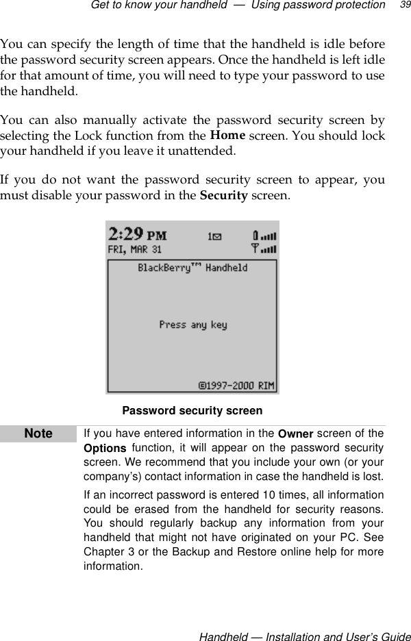 Get to know your handheld  —  Using password protection Handheld — Installation and User’s Guide39You can specify the length of time that the handheld is idle beforethe password security screen appears. Once the handheld is left idlefor that amount of time, you will need to type your password to usethe handheld.You can also manually activate the password security screen byselecting the Lock function from the Home screen. You should lockyour handheld if you leave it unattended.If you do not want the password security screen to appear, youmust disable your password in the Security screen.Password security screenNote If you have entered information in the Owner screen of theOptions function, it will appear on the password securityscreen. We recommend that you include your own (or yourcompany’s) contact information in case the handheld is lost.If an incorrect password is entered 10 times, all informationcould be erased from the handheld for security reasons.You should regularly backup any information from yourhandheld that might not have originated on your PC. SeeChapter 3 or the Backup and Restore online help for moreinformation.