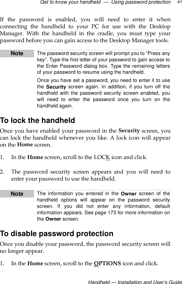Get to know your handheld  —  Using password protection Handheld — Installation and User’s Guide41If the password is enabled, you will need to enter it whenconnecting the handheld to your PC for use with the DesktopManager. With the handheld in the cradle, you must type yourpassword before you can gain access to the Desktop Manager tools.To lock the handheldOnce you have enabled your password in the Security screen, youcan lock the handheld whenever you like. A lock icon will appearon the Home screen. 1. In the Home screen, scroll to the LOCK icon and click. 2. The password security screen appears and you will need toenter your password to use the handheld.To disable password protectionOnce you disable your password, the password security screen willno longer appear.1. In the Home screen, scroll to the OPTIONS icon and click.Note The password security screen will prompt you to “Press anykey”. Type the first letter of your password to gain access tothe Enter Password dialog box. Type the remaining lettersof your password to resume using the handheld.Once you have set a password, you need to enter it to usethe Security screen again. In addition, if you turn off thehandheld with the password security screen enabled, youwill need to enter the password once you turn on thehandheld again. Note The information you entered in the Owner screen of thehandheld options will appear on the password securityscreen. If you did not enter any information, defaultinformation appears. See page 173 for more information onthe Owner screen.