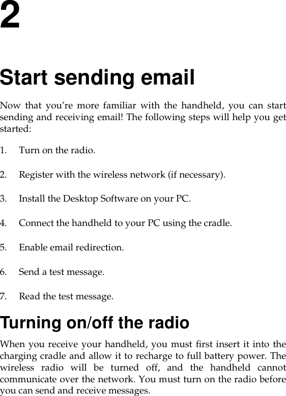 2Start sending emailNow that you’re more familiar with the handheld, you can startsending and receiving email! The following steps will help you getstarted: 1. Turn on the radio.2. Register with the wireless network (if necessary).3. Install the Desktop Software on your PC.4. Connect the handheld to your PC using the cradle.5. Enable email redirection.6. Send a test message.7. Read the test message.Turning on/off the radioWhen you receive your handheld, you must first insert it into thecharging cradle and allow it to recharge to full battery power. Thewireless radio will be turned off, and the handheld cannotcommunicate over the network. You must turn on the radio beforeyou can send and receive messages.