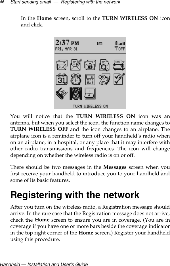 Handheld — Installation and User’s GuideStart sending email  —  Registering with the network46In the Home screen, scroll to the TURN WIRELESS ON iconand click. You will notice that the TURN WIRELESS ON icon was anantenna, but when you select the icon, the function name changes toTURN WIRELESS OFF and the icon changes to an airplane. Theairplane icon is a reminder to turn off your handheld’s radio whenon an airplane, in a hospital, or any place that it may interfere withother radio transmissions and frequencies. The icon will changedepending on whether the wireless radio is on or off. There should be two messages in the Messages screen when youfirst receive your handheld to introduce you to your handheld andsome of its basic features.Registering with the networkAfter you turn on the wireless radio, a Registration message shouldarrive. In the rare case that the Registration message does not arrive,check the Home screen to ensure you are in coverage. (You are incoverage if you have one or more bars beside the coverage indicatorin the top right corner of the Home screen.) Register your handheldusing this procedure.