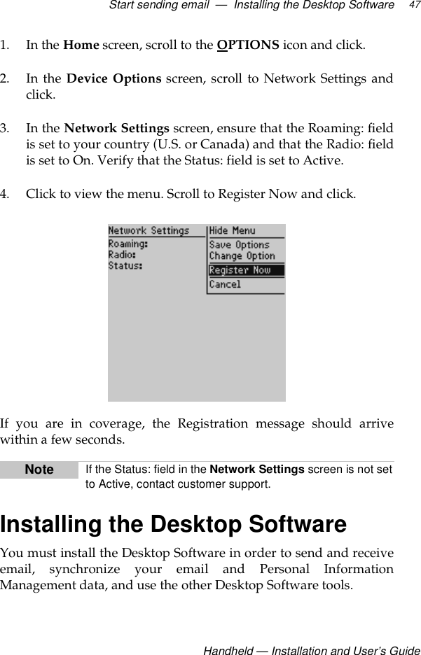 Start sending email  —  Installing the Desktop SoftwareHandheld — Installation and User’s Guide471. In the Home screen, scroll to the OPTIONS icon and click. 2. In the Device Options screen, scroll to Network Settings andclick.3. In the Network Settings screen, ensure that the Roaming: fieldis set to your country (U.S. or Canada) and that the Radio: fieldis set to On. Verify that the Status: field is set to Active. 4. Click to view the menu. Scroll to Register Now and click. If you are in coverage, the Registration message should arrivewithin a few seconds.Installing the Desktop SoftwareYou must install the Desktop Software in order to send and receiveemail, synchronize your email and Personal InformationManagement data, and use the other Desktop Software tools.Note If the Status: field in the Network Settings screen is not setto Active, contact customer support.