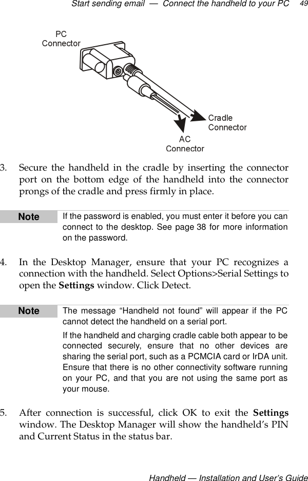 Start sending email  —  Connect the handheld to your PCHandheld — Installation and User’s Guide493. Secure the handheld in the cradle by inserting the connectorport on the bottom edge of the handheld into the connectorprongs of the cradle and press firmly in place.4. In the Desktop Manager, ensure that your PC recognizes aconnection with the handheld. Select Options&gt;Serial Settings toopen the Settings window. Click Detect. 5. After connection is successful, click OK to exit the Settingswindow. The Desktop Manager will show the handheld’s PINand Current Status in the status bar.Note If the password is enabled, you must enter it before you canconnect to the desktop. See page 38 for more informationon the password.Note The message “Handheld not found” will appear if the PCcannot detect the handheld on a serial port. If the handheld and charging cradle cable both appear to beconnected securely, ensure that no other devices aresharing the serial port, such as a PCMCIA card or IrDA unit.Ensure that there is no other connectivity software runningon your PC, and that you are not using the same port asyour mouse.