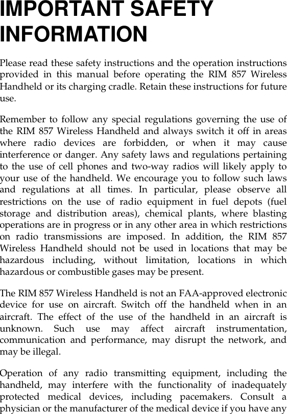 IMPORTANT SAFETY INFORMATIONPlease read these safety instructions and the operation instructionsprovided in this manual before operating the RIM 857 WirelessHandheld or its charging cradle. Retain these instructions for futureuse.Remember to follow any special regulations governing the use ofthe RIM 857 Wireless Handheld and always switch it off in areaswhere radio devices are forbidden, or when it may causeinterference or danger. Any safety laws and regulations pertainingto the use of cell phones and two-way radios will likely apply toyour use of the handheld. We encourage you to follow such lawsand regulations at all times. In particular, please observe allrestrictions on the use of radio equipment in fuel depots (fuelstorage and distribution areas), chemical plants, where blastingoperations are in progress or in any other area in which restrictionson radio transmissions are imposed. In addition, the RIM 857Wireless Handheld should not be used in locations that may behazardous including, without limitation, locations in whichhazardous or combustible gases may be present.The RIM 857 Wireless Handheld is not an FAA-approved electronicdevice for use on aircraft. Switch off the handheld when in anaircraft. The effect of the use of the handheld in an aircraft isunknown. Such use may affect aircraft instrumentation,communication and performance, may disrupt the network, andmay be illegal.Operation of any radio transmitting equipment, including thehandheld, may interfere with the functionality of inadequatelyprotected medical devices, including pacemakers. Consult aphysician or the manufacturer of the medical device if you have any