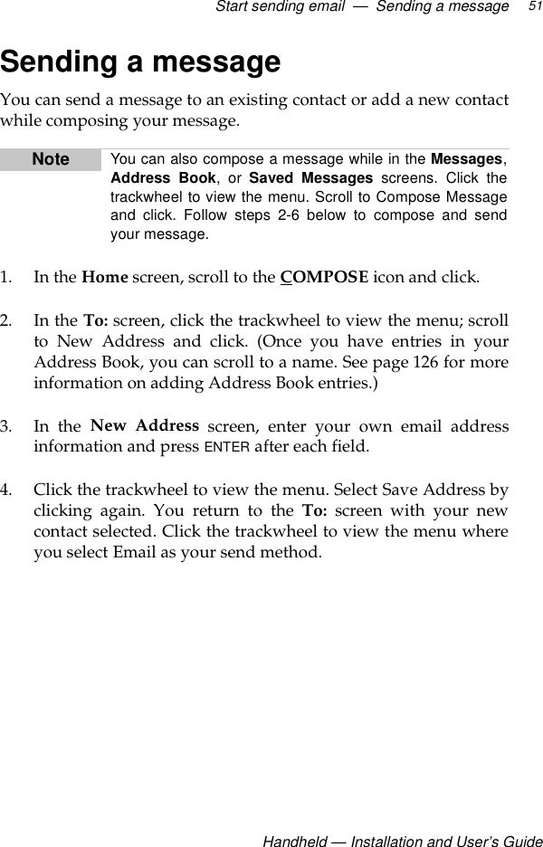 Start sending email  —  Sending a messageHandheld — Installation and User’s Guide51Sending a messageYou can send a message to an existing contact or add a new contactwhile composing your message.1. In the Home screen, scroll to the COMPOSE icon and click.2. In the To: screen, click the trackwheel to view the menu; scrollto New Address and click. (Once you have entries in yourAddress Book, you can scroll to a name. See page 126 for moreinformation on adding Address Book entries.) 3. In the New Address screen, enter your own email addressinformation and press ENTER after each field.4. Click the trackwheel to view the menu. Select Save Address byclicking again. You return to the To:  screen with your newcontact selected. Click the trackwheel to view the menu whereyou select Email as your send method.Note You can also compose a message while in the Messages,Address Book, or Saved Messages screens. Click thetrackwheel to view the menu. Scroll to Compose Messageand click. Follow steps 2-6 below to compose and sendyour message.