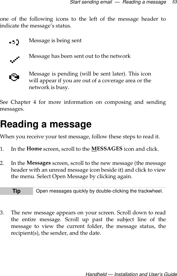Start sending email  —  Reading a messageHandheld — Installation and User’s Guide53one of the following icons to the left of the message header toindicate the message’s status.See Chapter 4 for more information on composing and sendingmessages.Reading a messageWhen you receive your test message, follow these steps to read it. 1. In the Home screen, scroll to the MESSAGES icon and click. 2. In the Messages screen, scroll to the new message (the messageheader with an unread message icon beside it) and click to viewthe menu. Select Open Message by clicking again.3. The new message appears on your screen. Scroll down to readthe entire message. Scroll up past the subject line of themessage to view the current folder, the message status, therecipient(s), the sender, and the date.Message is being sentMessage has been sent out to the networkMessage is pending (will be sent later). This iconwill appear if you are out of a coverage area or thenetwork is busy.Tip Open messages quickly by double-clicking the trackwheel.