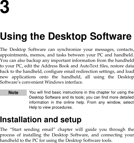 3Using the Desktop SoftwareThe Desktop Software can synchronize your messages, contacts,appointments, memos, and tasks between your PC and handheld.You can also backup any important information from the handheldto your PC, edit the Address Book and AutoText files, restore databack to the handheld, configure email redirection settings, and loadnew applications onto the handheld, all using the DesktopSoftware’s convenient Windows interface.Installation and setupThe “Start sending email” chapter will guide you through theprocess of installing the Desktop Software, and connecting yourhandheld to the PC for using the Desktop Software tools.Note You will find basic instructions in this chapter for using theDesktop Software and its tools; you can find more detailedinformation in the online help. From any window, selectHelp to view procedures.