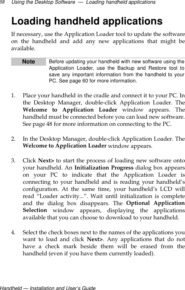 Handheld — Installation and User’s GuideUsing the Desktop Software  —  Loading handheld applications58Loading handheld applicationsIf necessary, use the Application Loader tool to update the softwareon the handheld and add any new applications that might beavailable.1. Place your handheld in the cradle and connect it to your PC. Inthe Desktop Manager, double-click Application Loader. TheWelcome to Application Loader window appears. Thehandheld must be connected before you can load new software.See page 48 for more information on connecting to the PC.2. In the Desktop Manager, double-click Application Loader. TheWelcome to Application Loader window appears.3. Click Next&gt; to start the process of loading new software ontoyour handheld. An Initialization Progress dialog box appearson your PC to indicate that the Application Loader isconnecting to your handheld and is reading your handheld’sconfiguration. At the same time, your handheld’s LCD willread “Loader activity...”. Wait until initialization is completeand the dialog box disappears. The Optional ApplicationSelection window appears, displaying the applicationsavailable that you can choose to download to your handheld.4. Select the check boxes next to the names of the applications youwant to load and click Next&gt;. Any applications that do nothave a check mark beside them will be erased from thehandheld (even if you have them currently loaded).Note Before updating your handheld with new software using theApplication Loader, use the Backup and Restore tool tosave any important information from the handheld to yourPC. See page 60 for more information.