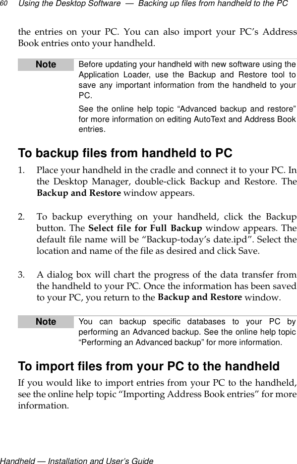 Handheld — Installation and User’s GuideUsing the Desktop Software  —  Backing up files from handheld to the PC60the entries on your PC. You can also import your PC’s AddressBook entries onto your handheld.To backup files from handheld to PC1. Place your handheld in the cradle and connect it to your PC. Inthe Desktop Manager, double-click Backup and Restore. TheBackup and Restore window appears.2. To backup everything on your handheld, click the Backupbutton. The Select file for Full Backup window appears. Thedefault file name will be “Backup-today’s date.ipd”. Select thelocation and name of the file as desired and click Save.3. A dialog box will chart the progress of the data transfer fromthe handheld to your PC. Once the information has been savedto your PC, you return to the Backup and Restore window.To import files from your PC to the handheldIf you would like to import entries from your PC to the handheld,see the online help topic “Importing Address Book entries” for moreinformation.Note Before updating your handheld with new software using theApplication Loader, use the Backup and Restore tool tosave any important information from the handheld to yourPC.See the online help topic “Advanced backup and restore”for more information on editing AutoText and Address Bookentries.Note You can backup specific databases to your PC byperforming an Advanced backup. See the online help topic“Performing an Advanced backup” for more information.