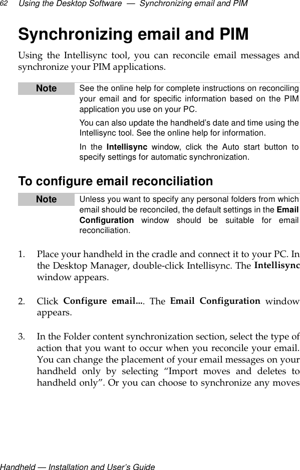Handheld — Installation and User’s GuideUsing the Desktop Software  —  Synchronizing email and PIM62Synchronizing email and PIMUsing the Intellisync tool, you can reconcile email messages andsynchronize your PIM applications.To configure email reconciliation1. Place your handheld in the cradle and connect it to your PC. Inthe Desktop Manager, double-click Intellisync. The Intellisyncwindow appears.2. Click  Configure email.... The Email Configuration windowappears.3. In the Folder content synchronization section, select the type ofaction that you want to occur when you reconcile your email.You can change the placement of your email messages on yourhandheld only by selecting “Import moves and deletes tohandheld only”. Or you can choose to synchronize any movesNote See the online help for complete instructions on reconcilingyour email and for specific information based on the PIMapplication you use on your PC. You can also update the handheld’s date and time using theIntellisync tool. See the online help for information.In the Intellisync window, click the Auto start button tospecify settings for automatic synchronization. Note Unless you want to specify any personal folders from whichemail should be reconciled, the default settings in the EmailConfiguration window should be suitable for emailreconciliation.