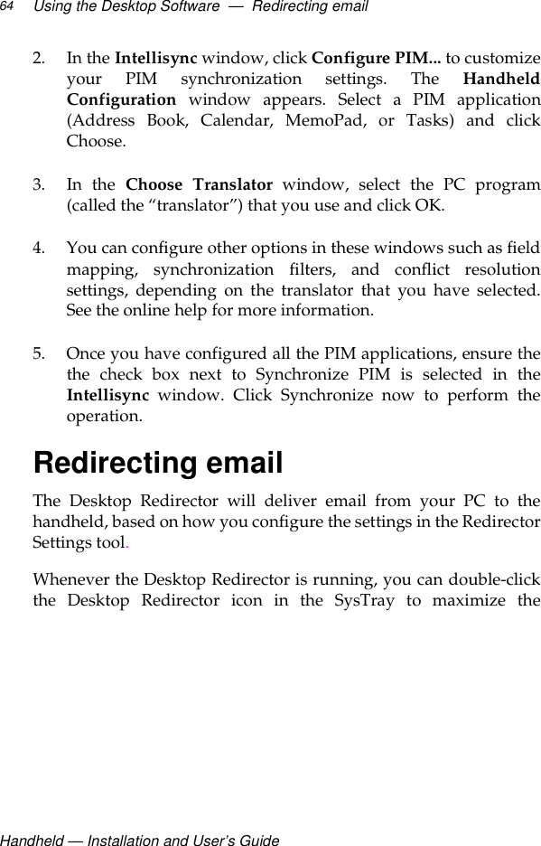 Handheld — Installation and User’s GuideUsing the Desktop Software  —  Redirecting email642. In the Intellisync window, click Configure PIM... to customizeyour PIM synchronization settings. The HandheldConfiguration window appears. Select a PIM application(Address Book, Calendar, MemoPad, or Tasks) and clickChoose.3. In the Choose Translator window, select the PC program(called the “translator”) that you use and click OK.4. You can configure other options in these windows such as fieldmapping, synchronization filters, and conflict resolutionsettings, depending on the translator that you have selected.See the online help for more information. 5. Once you have configured all the PIM applications, ensure thethe check box next to Synchronize PIM is selected in theIntellisync window. Click Synchronize now to perform theoperation.Redirecting emailThe Desktop Redirector will deliver email from your PC to thehandheld, based on how you configure the settings in the RedirectorSettings tool.Whenever the Desktop Redirector is running, you can double-clickthe Desktop Redirector icon in the SysTray to maximize the