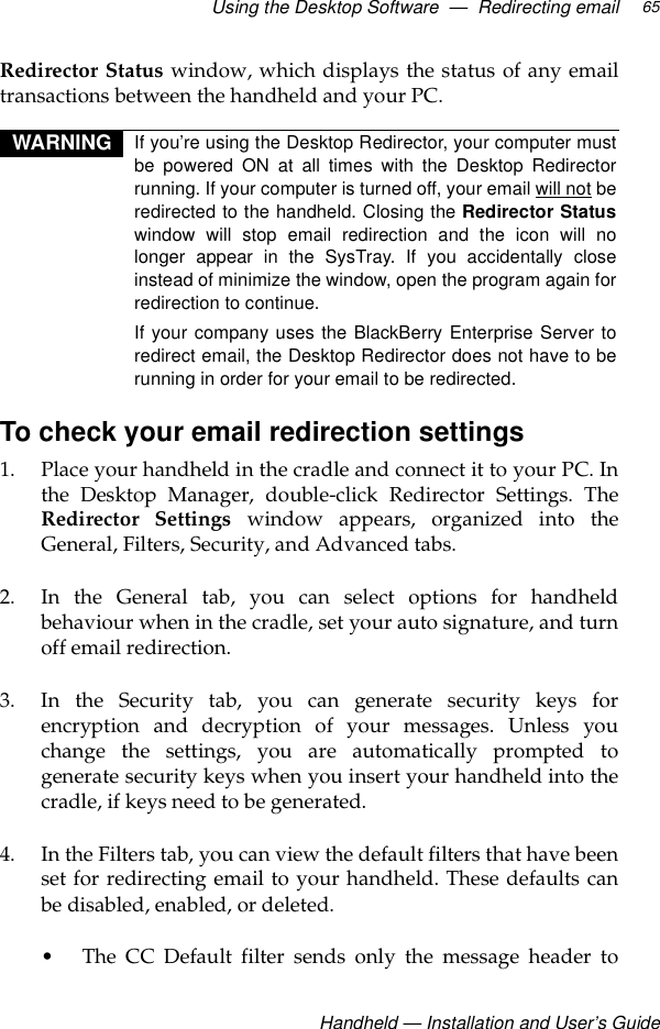 Using the Desktop Software  —  Redirecting email Handheld — Installation and User’s Guide65Redirector Status window, which displays the status of any emailtransactions between the handheld and your PC.To check your email redirection settings1. Place your handheld in the cradle and connect it to your PC. Inthe Desktop Manager, double-click Redirector Settings. TheRedirector Settings window appears, organized into theGeneral, Filters, Security, and Advanced tabs. 2. In the General tab, you can select options for handheldbehaviour when in the cradle, set your auto signature, and turnoff email redirection. 3. In the Security tab, you can generate security keys forencryption and decryption of your messages. Unless youchange the settings, you are automatically prompted togenerate security keys when you insert your handheld into thecradle, if keys need to be generated.4. In the Filters tab, you can view the default filters that have beenset for redirecting email to your handheld. These defaults canbe disabled, enabled, or deleted.• The CC Default filter sends only the message header toWARNING If you’re using the Desktop Redirector, your computer mustbe powered ON at all times with the Desktop Redirectorrunning. If your computer is turned off, your email will not beredirected to the handheld. Closing the Redirector Statuswindow will stop email redirection and the icon will nolonger appear in the SysTray. If you accidentally closeinstead of minimize the window, open the program again forredirection to continue.If your company uses the BlackBerry Enterprise Server toredirect email, the Desktop Redirector does not have to berunning in order for your email to be redirected.