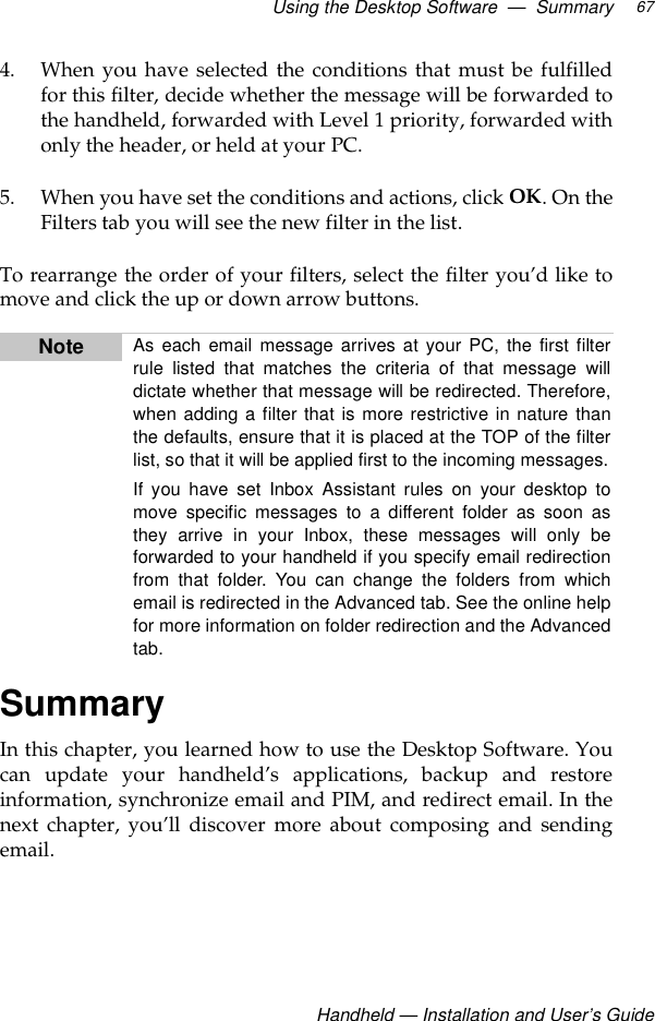 Using the Desktop Software  —  Summary Handheld — Installation and User’s Guide674. When you have selected the conditions that must be fulfilledfor this filter, decide whether the message will be forwarded tothe handheld, forwarded with Level 1 priority, forwarded withonly the header, or held at your PC.5. When you have set the conditions and actions, click OK. On theFilters tab you will see the new filter in the list.To rearrange the order of your filters, select the filter you’d like tomove and click the up or down arrow buttons.SummaryIn this chapter, you learned how to use the Desktop Software. Youcan update your handheld’s applications, backup and restoreinformation, synchronize email and PIM, and redirect email. In thenext chapter, you’ll discover more about composing and sendingemail.Note As each email message arrives at your PC, the first filterrule listed that matches the criteria of that message willdictate whether that message will be redirected. Therefore,when adding a filter that is more restrictive in nature thanthe defaults, ensure that it is placed at the TOP of the filterlist, so that it will be applied first to the incoming messages.If you have set Inbox Assistant rules on your desktop tomove specific messages to a different folder as soon asthey arrive in your Inbox, these messages will only beforwarded to your handheld if you specify email redirectionfrom that folder. You can change the folders from whichemail is redirected in the Advanced tab. See the online helpfor more information on folder redirection and the Advancedtab.