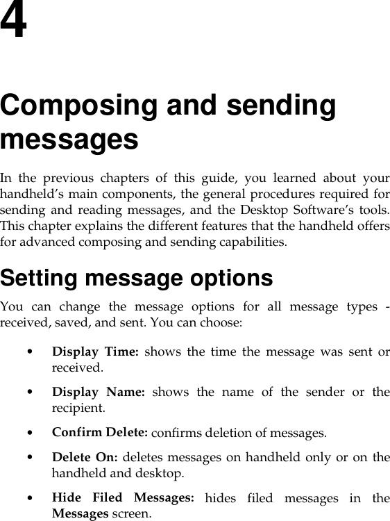 4Composing and sending messagesIn the previous chapters of this guide, you learned about yourhandheld’s main components, the general procedures required forsending and reading messages, and the Desktop Software’s tools.This chapter explains the different features that the handheld offersfor advanced composing and sending capabilities.Setting message optionsYou can change the message options for all message types -received, saved, and sent. You can choose:•Display Time: shows the time the message was sent orreceived.•Display Name: shows the name of the sender or therecipient.•Confirm Delete: confirms deletion of messages.•Delete On: deletes messages on handheld only or on thehandheld and desktop.•Hide Filed Messages: hides filed messages in theMessages screen.
