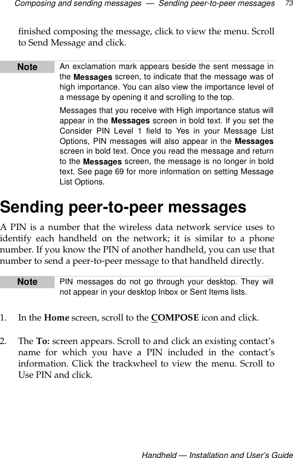 Composing and sending messages  —  Sending peer-to-peer messagesHandheld — Installation and User’s Guide73finished composing the message, click to view the menu. Scrollto Send Message and click.Sending peer-to-peer messagesA PIN is a number that the wireless data network service uses toidentify each handheld on the network; it is similar to a phonenumber. If you know the PIN of another handheld, you can use thatnumber to send a peer-to-peer message to that handheld directly. 1. In the Home screen, scroll to the COMPOSE icon and click.2. The To: screen appears. Scroll to and click an existing contact’sname for which you have a PIN included in the contact’sinformation. Click the trackwheel to view the menu. Scroll toUse PIN and click.Note An exclamation mark appears beside the sent message inthe Messages screen, to indicate that the message was ofhigh importance. You can also view the importance level ofa message by opening it and scrolling to the top.Messages that you receive with High importance status willappear in the Messages screen in bold text. If you set theConsider PIN Level 1 field to Yes in your Message ListOptions, PIN messages will also appear in the Messagesscreen in bold text. Once you read the message and returnto the Messages screen, the message is no longer in boldtext. See page 69 for more information on setting MessageList Options.Note PIN messages do not go through your desktop. They willnot appear in your desktop Inbox or Sent Items lists. 