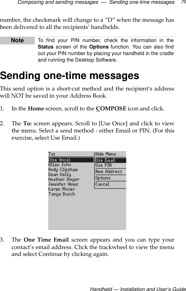 Composing and sending messages  —  Sending one-time messagesHandheld — Installation and User’s Guide75number, the checkmark will change to a “D” when the message hasbeen delivered to all the recipients’ handhelds.Sending one-time messagesThis send option is a short-cut method and the recipient’s addresswill NOT be saved in your Address Book.1. In the Home screen, scroll to the COMPOSE icon and click.2. The To: screen appears. Scroll to [Use Once] and click to viewthe menu. Select a send method - either Email or PIN. (For thisexercise, select Use Email.)3. The One Time Email screen appears and you can type yourcontact’s email address. Click the trackwheel to view the menuand select Continue by clicking again.Note To find your PIN number, check the information in theStatus screen of the Options function. You can also findout your PIN number by placing your handheld in the cradleand running the Desktop Software.