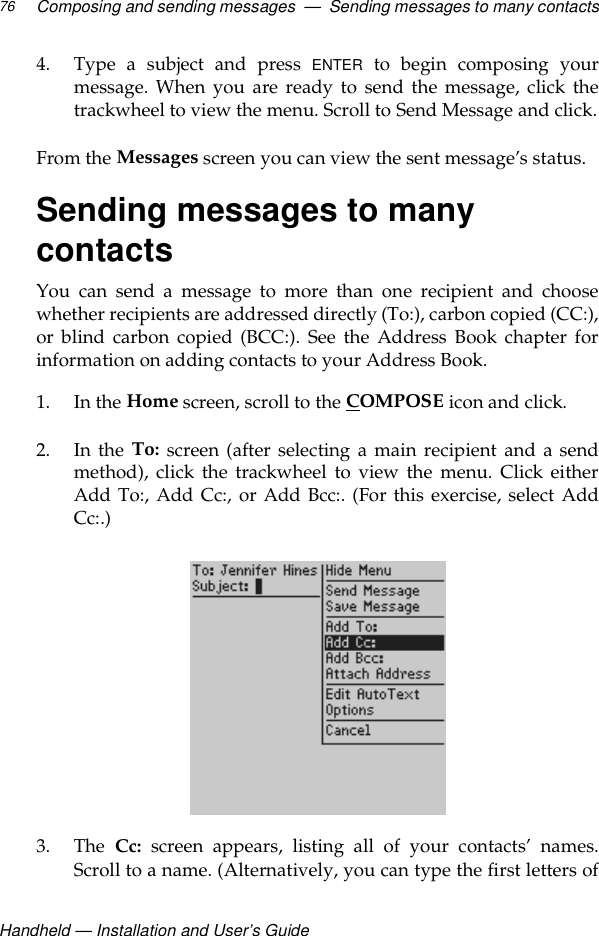 Handheld — Installation and User’s GuideComposing and sending messages  —  Sending messages to many contacts764. Type a subject and press ENTER to begin composing yourmessage. When you are ready to send the message, click thetrackwheel to view the menu. Scroll to Send Message and click.From the Messages screen you can view the sent message’s status.Sending messages to many contactsYou can send a message to more than one recipient and choosewhether recipients are addressed directly (To:), carbon copied (CC:),or blind carbon copied (BCC:). See the Address Book chapter forinformation on adding contacts to your Address Book.1. In the Home screen, scroll to the COMPOSE icon and click.2. In the To: screen (after selecting a main recipient and a sendmethod), click the trackwheel to view the menu. Click eitherAdd To:, Add Cc:, or Add Bcc:. (For this exercise, select AddCc:.)3. The  Cc: screen appears, listing all of your contacts’ names.Scroll to a name. (Alternatively, you can type the first letters of
