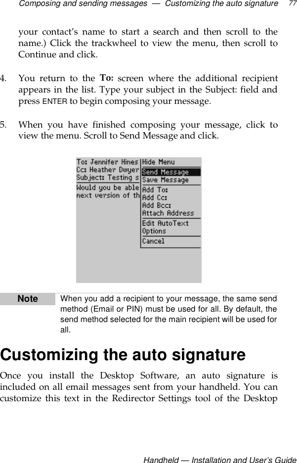 Composing and sending messages  —  Customizing the auto signatureHandheld — Installation and User’s Guide77your contact’s name to start a search and then scroll to thename.) Click the trackwheel to view the menu, then scroll toContinue and click.4. You return to the To: screen where the additional recipientappears in the list. Type your subject in the Subject: field andpress ENTER to begin composing your message.5. When you have finished composing your message, click toview the menu. Scroll to Send Message and click.Customizing the auto signatureOnce you install the Desktop Software, an auto signature isincluded on all email messages sent from your handheld. You cancustomize this text in the Redirector Settings tool of the DesktopNote When you add a recipient to your message, the same sendmethod (Email or PIN) must be used for all. By default, thesend method selected for the main recipient will be used forall.