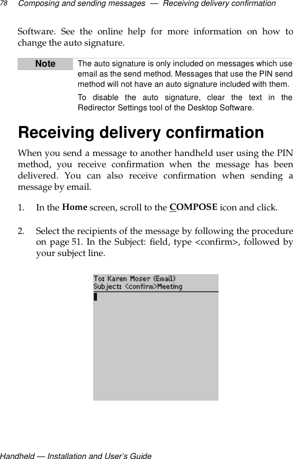 Handheld — Installation and User’s GuideComposing and sending messages  —  Receiving delivery confirmation78Software. See the online help for more information on how tochange the auto signature.Receiving delivery confirmationWhen you send a message to another handheld user using the PINmethod, you receive confirmation when the message has beendelivered. You can also receive confirmation when sending amessage by email.1. In the Home screen, scroll to the COMPOSE icon and click.2. Select the recipients of the message by following the procedureon page 51. In the Subject: field, type &lt;confirm&gt;, followed byyour subject line.Note The auto signature is only included on messages which useemail as the send method. Messages that use the PIN sendmethod will not have an auto signature included with them.To disable the auto signature, clear the text in theRedirector Settings tool of the Desktop Software.