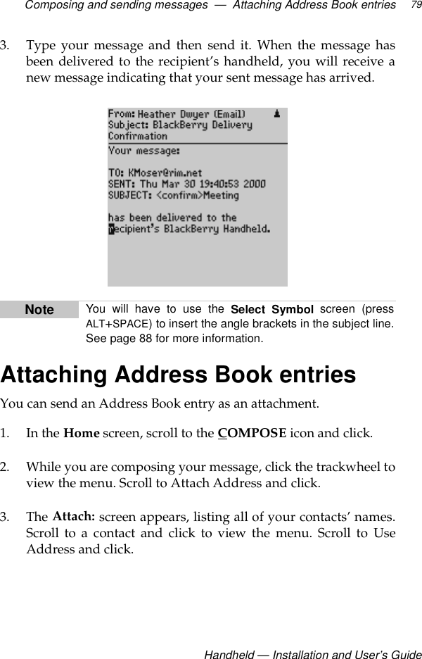 Composing and sending messages  —  Attaching Address Book entriesHandheld — Installation and User’s Guide793. Type your message and then send it. When the message hasbeen delivered to the recipient’s handheld, you will receive anew message indicating that your sent message has arrived.Attaching Address Book entriesYou can send an Address Book entry as an attachment. 1. In the Home screen, scroll to the COMPOSE icon and click.2. While you are composing your message, click the trackwheel toview the menu. Scroll to Attach Address and click.3. The Attach: screen appears, listing all of your contacts’ names.Scroll to a contact and click to view the menu. Scroll to UseAddress and click.Note You will have to use the Select Symbol screen (pressALT+SPACE) to insert the angle brackets in the subject line.See page 88 for more information. 