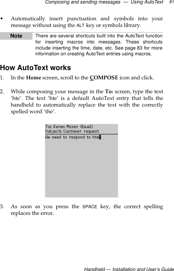 Composing and sending messages  —  Using AutoTextHandheld — Installation and User’s Guide81• Automatically insert punctuation and symbols into yourmessage without using the ALT key or symbols library.How AutoText works1. In the Home screen, scroll to the COMPOSE icon and click.2. While composing your message in the To: screen, type the text‘hte’. The text ‘hte’ is a default AutoText entry that tells thehandheld to automatically replace the text with the correctlyspelled word ‘the’.3. As soon as you press the SPACE key, the correct spellingreplaces the error.Note There are several shortcuts built into the AutoText functionfor inserting macros into messages. These shortcutsinclude inserting the time, date, etc. See page 83 for moreinformation on creating AutoText entries using macros.